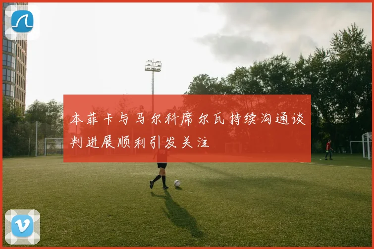 本菲卡与马尔科席尔瓦持续沟通谈判进展顺利引发关注
