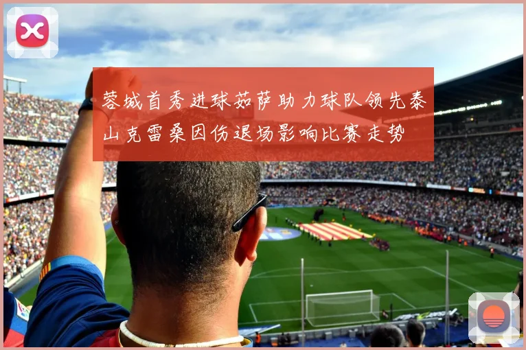 蓉城首秀进球茹萨助力球队领先泰山克雷桑因伤退场影响比赛走势