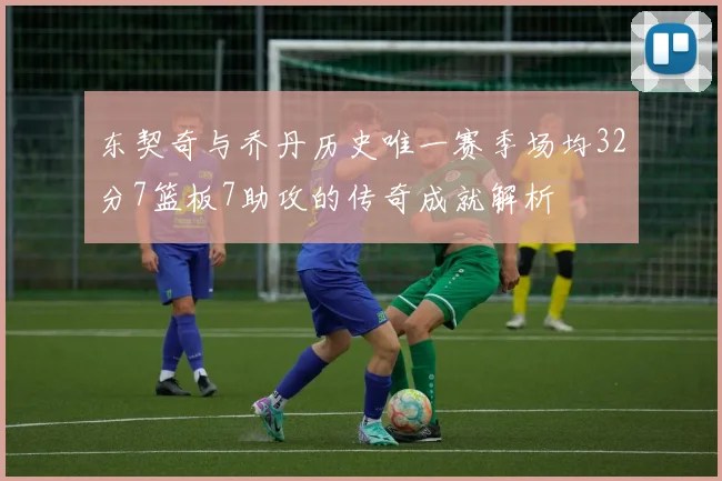 东契奇与乔丹历史唯一赛季场均32分7篮板7助攻的传奇成就解析