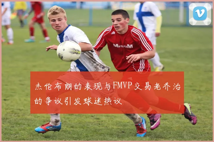 杰伦布朗的表现与FMVP交易老乔治的争议引发球迷热议