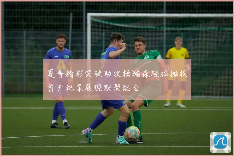 夏普精彩突破助攻杨瀚森轻松抛投首开纪录展现默契配合