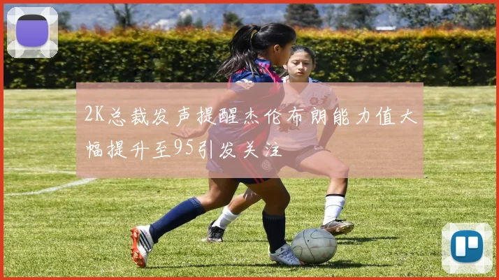 2K总裁发声提醒杰伦布朗能力值大幅提升至95引发关注