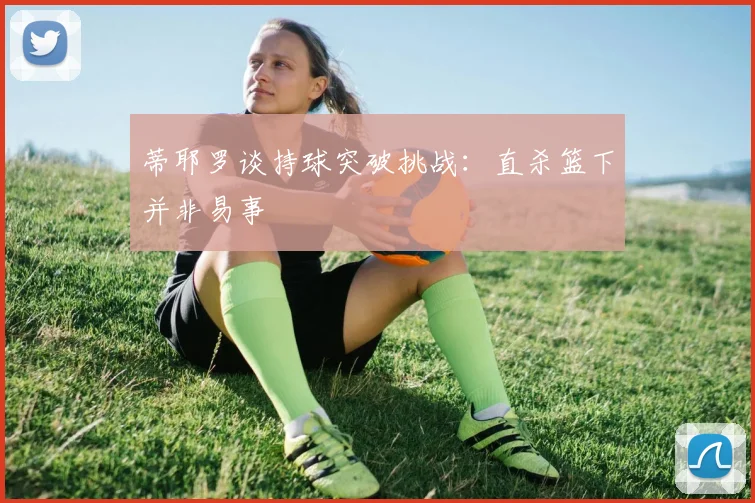 蒂耶罗谈持球突破挑战：直杀篮下并非易事