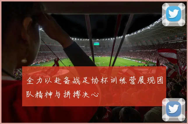 全力以赴备战足协杯训练营展现团队精神与拼搏决心
