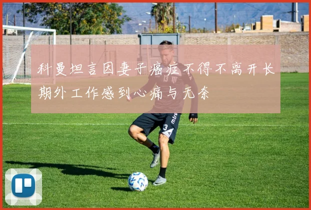 科曼坦言因妻子癌症不得不离开长期外工作感到心痛与无奈