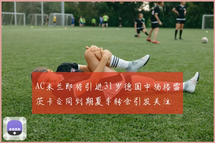 AC米兰即将引进31岁德国中场格雷茨卡合同到期夏季转会引发关注