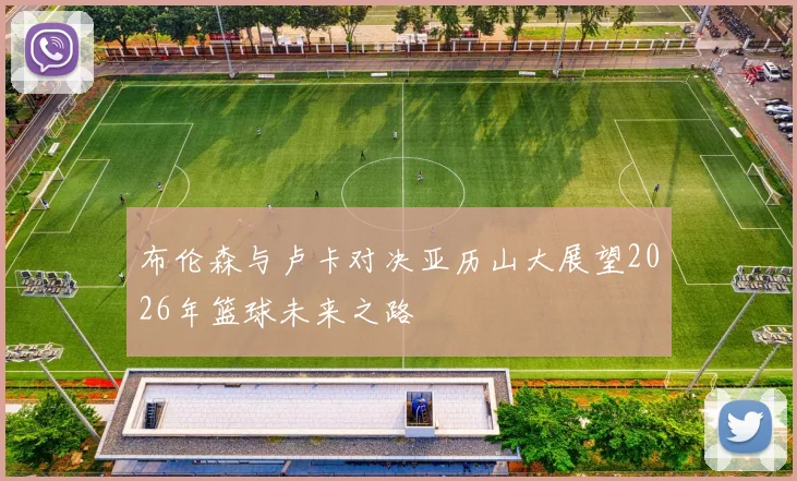 布伦森与卢卡对决亚历山大展望2026年篮球未来之路