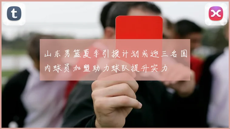 山东男篮夏季引援计划或迎三名国内球员加盟助力球队提升实力