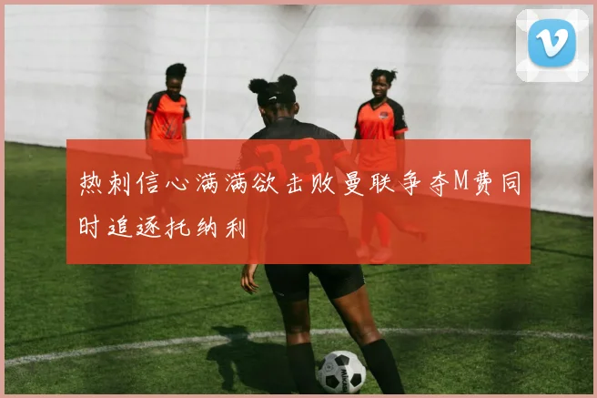 热刺信心满满欲击败曼联争夺M费同时追逐托纳利