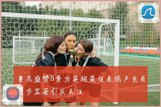 鲁尼盛赞B费为英超最佳表现卢克肖进步显著引发关注