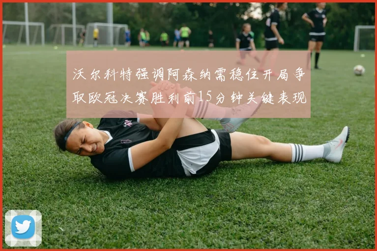沃尔科特强调阿森纳需稳住开局争取欧冠决赛胜利前15分钟关键表现