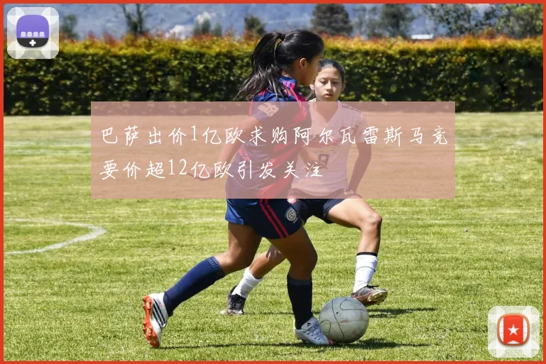 巴萨出价1亿欧求购阿尔瓦雷斯马竞要价超12亿欧引发关注