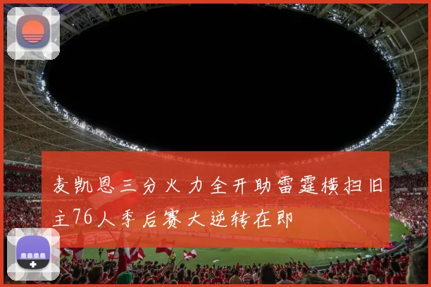 麦凯恩三分火力全开助雷霆横扫旧主76人季后赛大逆转在即