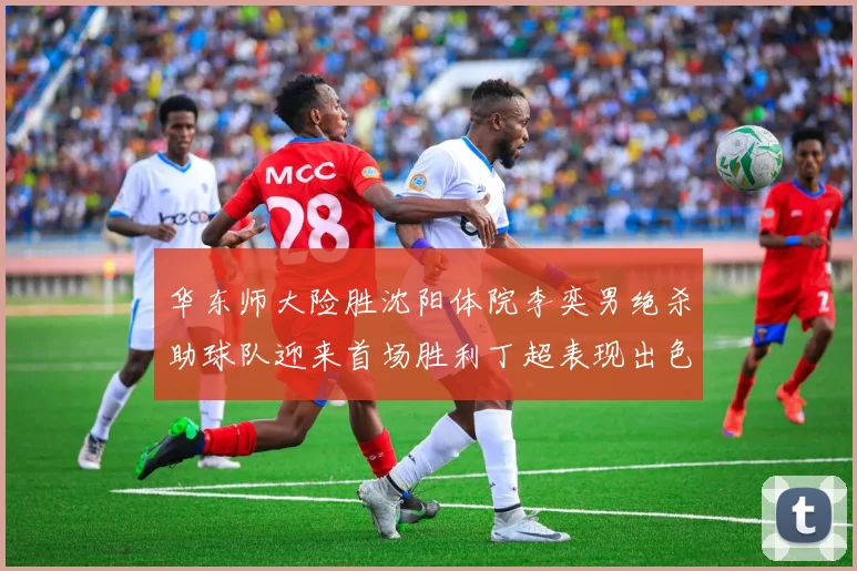 华东师大险胜沈阳体院李奕男绝杀助球队迎来首场胜利丁超表现出色贡献21分5断