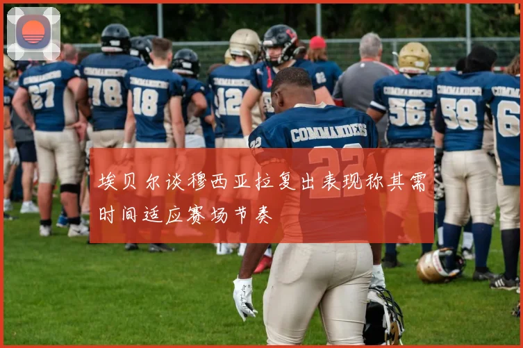 埃贝尔谈穆西亚拉复出表现称其需时间适应赛场节奏