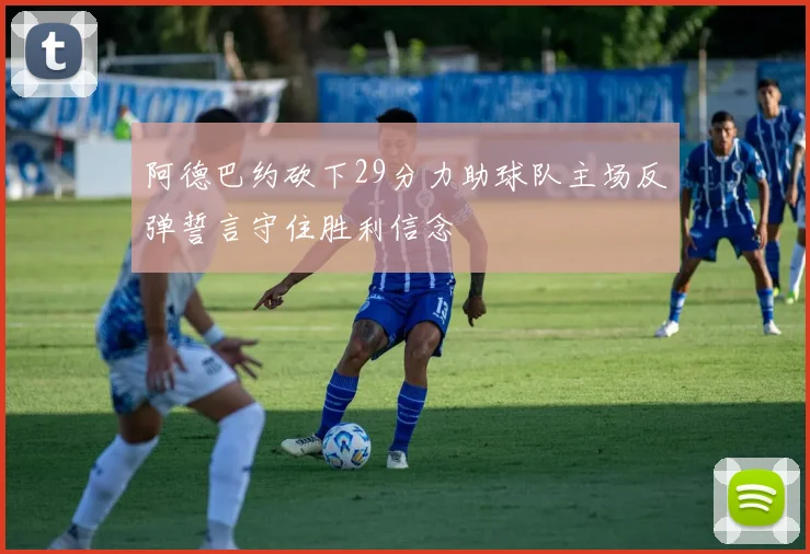阿德巴约砍下29分力助球队主场反弹誓言守住胜利信念
