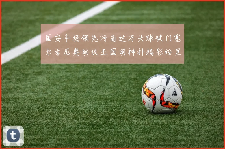 国安半场领先河南达万头球破门塞尔吉尼奥助攻王国明神扑精彩纷呈