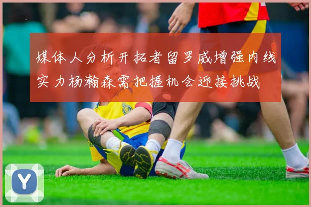 媒体人分析开拓者留罗威增强内线实力杨瀚森需把握机会迎接挑战