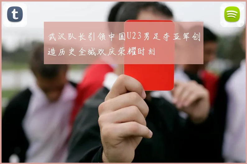 武汉队长引领中国U23男足夺亚军创造历史全城欢庆荣耀时刻