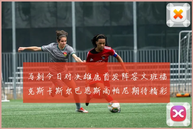 马刺今日对决雄鹿首发阵容文班福克斯卡斯尔巴恩斯尚帕尼期待精彩表现