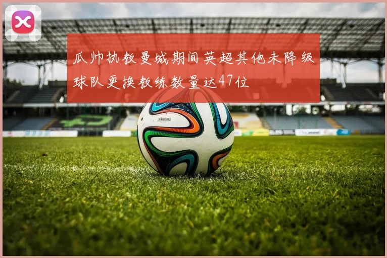 瓜帅执教曼城期间英超其他未降级球队更换教练数量达47位
