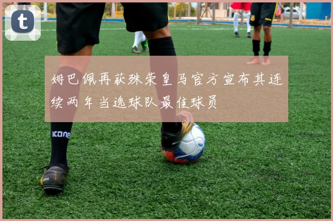 姆巴佩再获殊荣皇马官方宣布其连续两年当选球队最佳球员