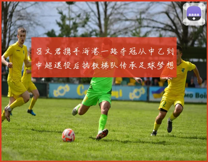 吕文君携手海港一路夺冠从中乙到中超退役后执教梯队传承足球梦想