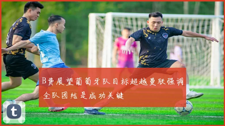 B费展望葡萄牙队目标超越曼联强调全队团结是成功关键