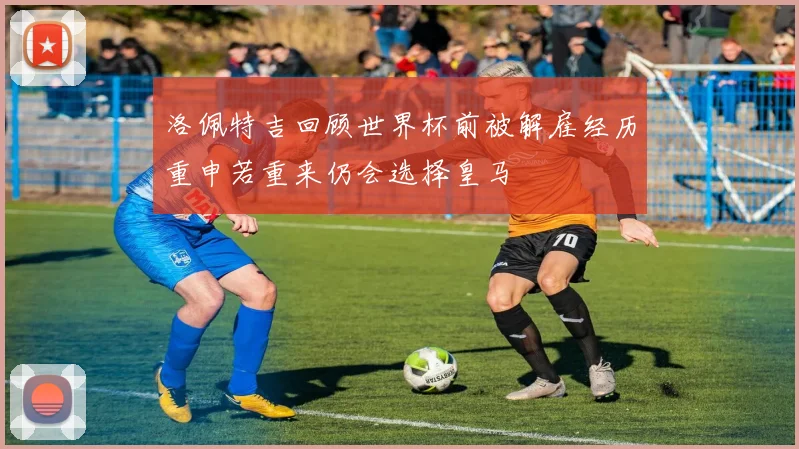 洛佩特吉回顾世界杯前被解雇经历重申若重来仍会选择皇马