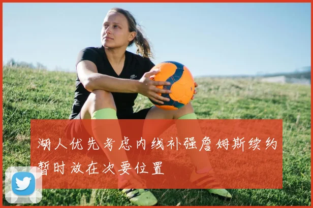湖人优先考虑内线补强詹姆斯续约暂时放在次要位置