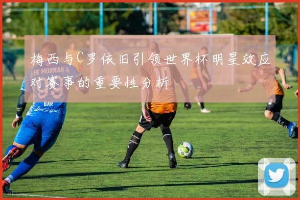 梅西与C罗依旧引领世界杯明星效应对赛事的重要性分析