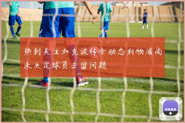 热刺关注加克波转会动态利物浦尚未决定球员去留问题