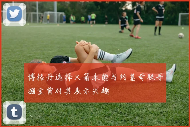 博格丹选择火箭未能与约基奇联手掘金曾对其表示兴趣