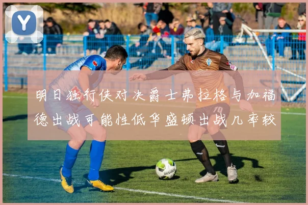明日独行侠对决爵士弗拉格与加福德出战可能性低华盛顿出战几率较高