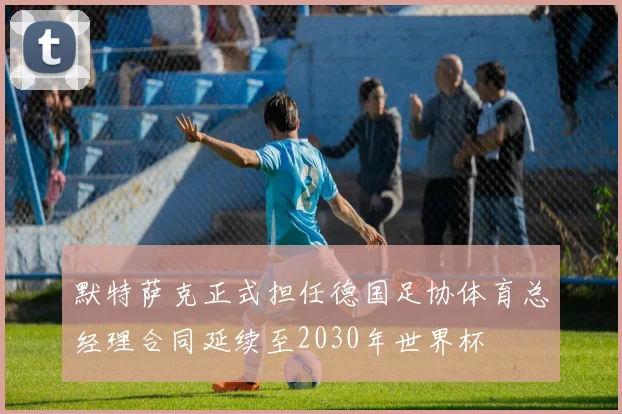 默特萨克正式担任德国足协体育总经理合同延续至2030年世界杯
