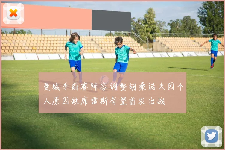 曼城季前赛阵容调整胡桑诺夫因个人原因缺席雷斯有望首发出战