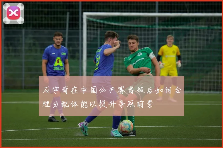 石宇奇在中国公开赛晋级后如何合理分配体能以提升争冠前景